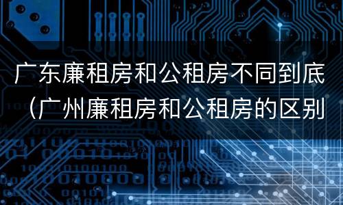 广东廉租房和公租房不同到底（广州廉租房和公租房的区别）