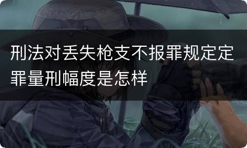 刑法对丢失枪支不报罪规定定罪量刑幅度是怎样