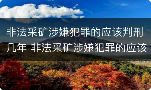 非法采矿涉嫌犯罪的应该判刑几年 非法采矿涉嫌犯罪的应该判刑几年以上