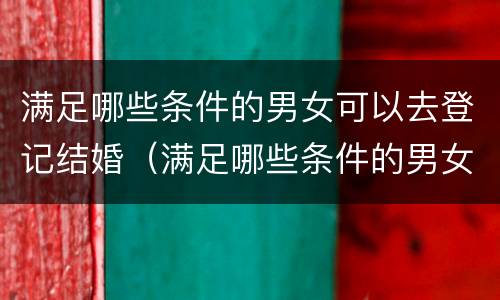 满足哪些条件的男女可以去登记结婚（满足哪些条件的男女可以去登记结婚证）