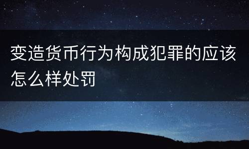 变造货币行为构成犯罪的应该怎么样处罚