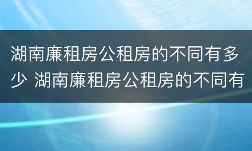 湖南廉租房公租房的不同有多少 湖南廉租房公租房的不同有多少区别