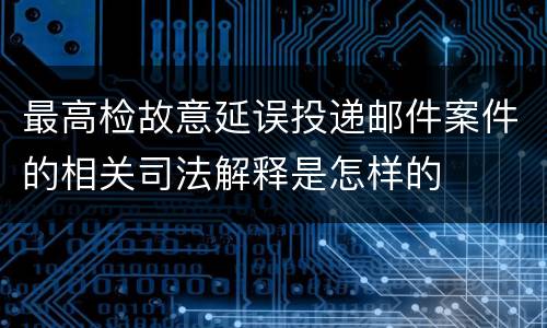 最高检故意延误投递邮件案件的相关司法解释是怎样的