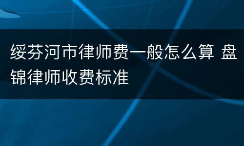 绥芬河市律师费一般怎么算 盘锦律师收费标准