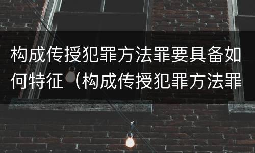 构成传授犯罪方法罪要具备如何特征（构成传授犯罪方法罪要具备如何特征和条件）