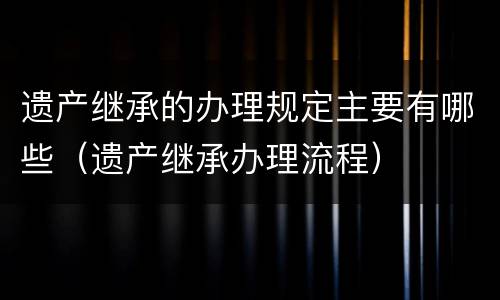 遗产继承的办理规定主要有哪些（遗产继承办理流程）