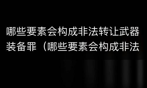 哪些要素会构成非法转让武器装备罪（哪些要素会构成非法转让武器装备罪行）