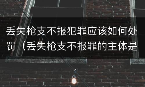 丢失枪支不报犯罪应该如何处罚（丢失枪支不报罪的主体是什么）