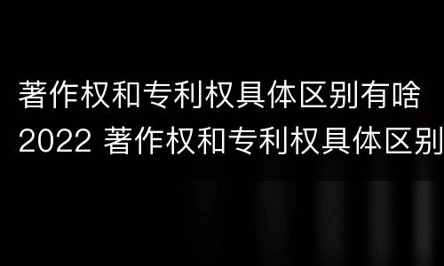 著作权和专利权具体区别有啥2022 著作权和专利权具体区别有啥2022年的