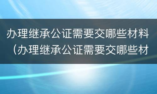 办理继承公证需要交哪些材料（办理继承公证需要交哪些材料和费用）