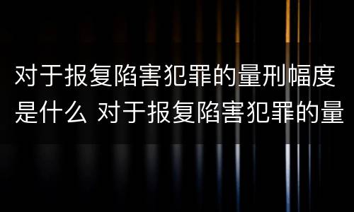 对于报复陷害犯罪的量刑幅度是什么 对于报复陷害犯罪的量刑幅度是什么标准