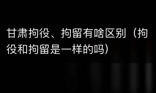 甘肃拘役、拘留有啥区别（拘役和拘留是一样的吗）