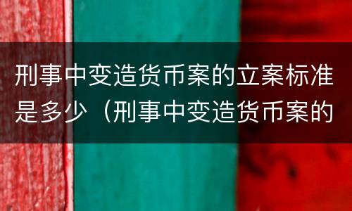 刑事中变造货币案的立案标准是多少（刑事中变造货币案的立案标准是多少条）