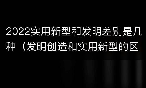 2022实用新型和发明差别是几种（发明创造和实用新型的区别）