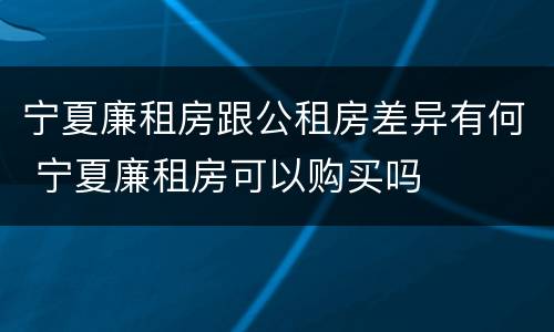 宁夏廉租房跟公租房差异有何 宁夏廉租房可以购买吗