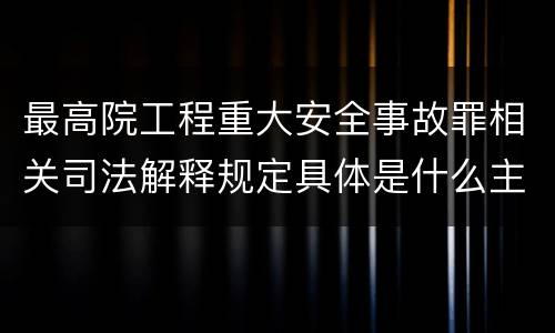 最高院工程重大安全事故罪相关司法解释规定具体是什么主要内容