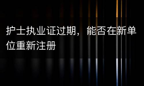 护士执业证过期,能否在新单位重新注册