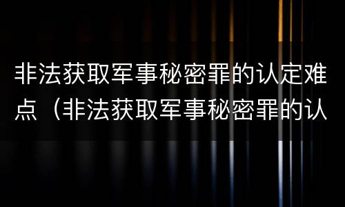 非法获取军事秘密罪的认定难点(非法获取军事秘密罪的认定难点在哪)