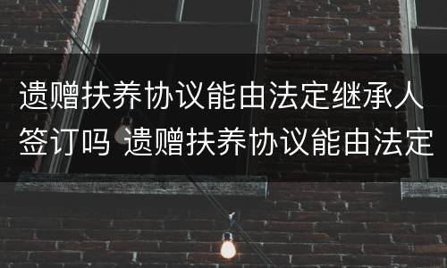 遗赠扶养协议能由法定继承人签订吗 遗赠扶养协议能由法定继承人签订吗有效吗