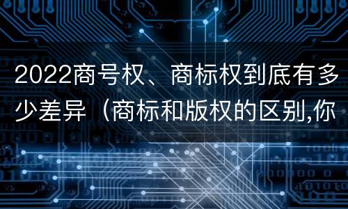 2022商号权、商标权到底有多少差异（商标和版权的区别,你知道多少?）