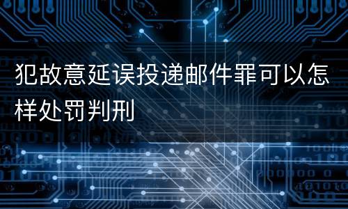 犯故意延误投递邮件罪可以怎样处罚判刑