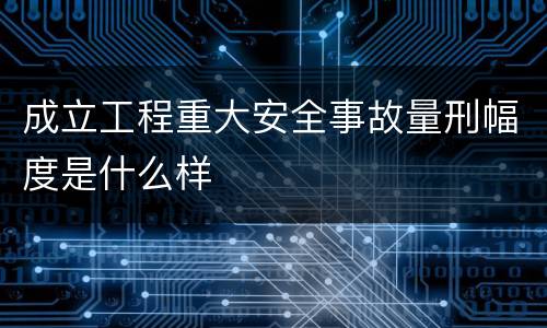 成立工程重大安全事故量刑幅度是什么样
