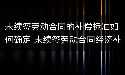 未续签劳动合同的补偿标准如何确定 未续签劳动合同经济补偿金