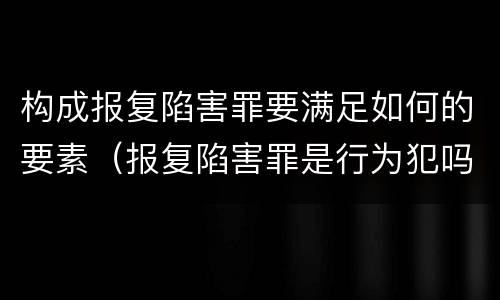 构成报复陷害罪要满足如何的要素（报复陷害罪是行为犯吗）