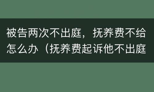 被告两次不出庭，抚养费不给怎么办（抚养费起诉他不出庭怎么办）