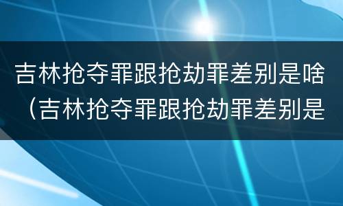吉林抢夺罪跟抢劫罪差别是啥（吉林抢夺罪跟抢劫罪差别是啥呢）