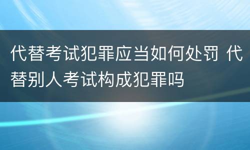 代替考试犯罪应当如何处罚 代替别人考试构成犯罪吗