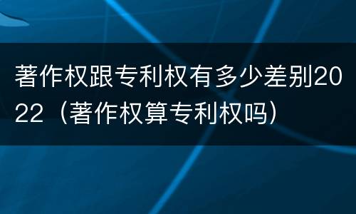 著作权跟专利权有多少差别2022（著作权算专利权吗）