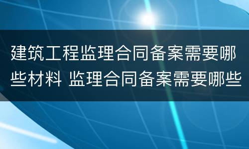 建筑工程监理合同备案需要哪些材料 监理合同备案需要哪些资料