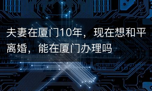 夫妻在厦门10年，现在想和平离婚，能在厦门办理吗