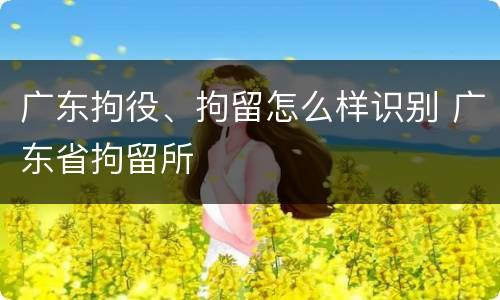 广东拘役、拘留怎么样识别 广东省拘留所