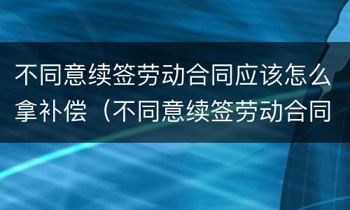 不同意续签劳动合同应该怎么拿补偿（不同意续签劳动合同应该怎么拿补偿款）
