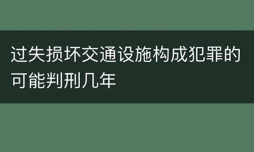 过失损坏交通设施构成犯罪的可能判刑几年