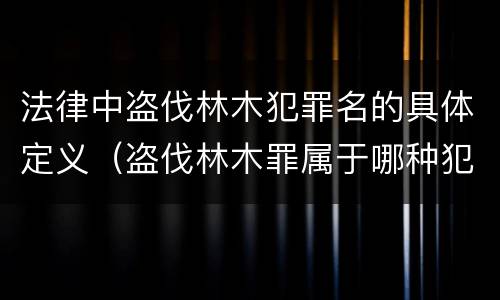 法律中盗伐林木犯罪名的具体定义（盗伐林木罪属于哪种犯罪类型）