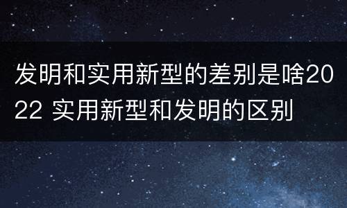 发明和实用新型的差别是啥2022 实用新型和发明的区别