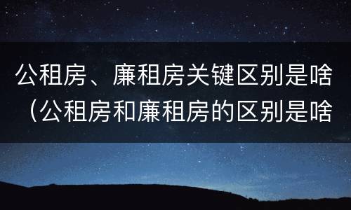 公租房、廉租房关键区别是啥（公租房和廉租房的区别是啥）
