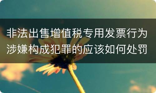 非法出售增值税专用发票行为涉嫌构成犯罪的应该如何处罚