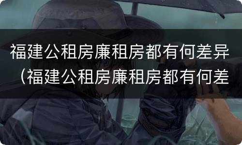 福建公租房廉租房都有何差异（福建公租房廉租房都有何差异吗）