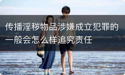 传播淫秽物品涉嫌成立犯罪的一般会怎么样追究责任