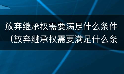 放弃继承权需要满足什么条件（放弃继承权需要满足什么条件才能生效）