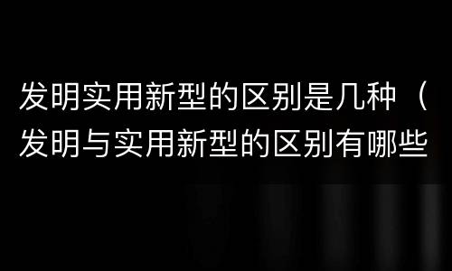 发明实用新型的区别是几种（发明与实用新型的区别有哪些）