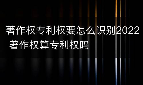 著作权专利权要怎么识别2022 著作权算专利权吗