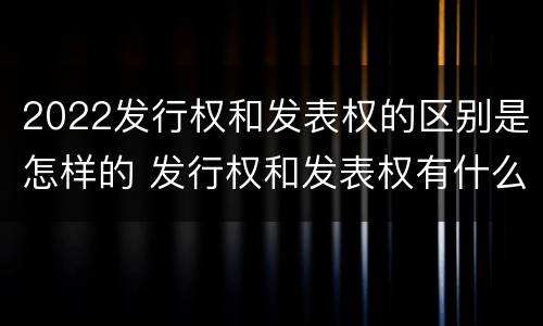 2022发行权和发表权的区别是怎样的 发行权和发表权有什么区别