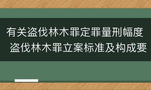 有关盗伐林木罪定罪量刑幅度 盗伐林木罪立案标准及构成要件