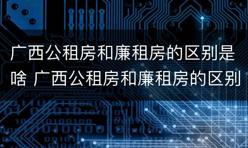 广西公租房和廉租房的区别是啥 广西公租房和廉租房的区别是啥啊