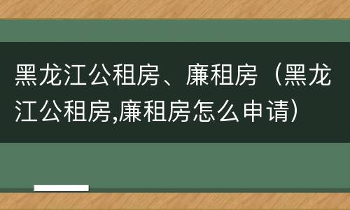 黑龙江公租房、廉租房（黑龙江公租房,廉租房怎么申请）